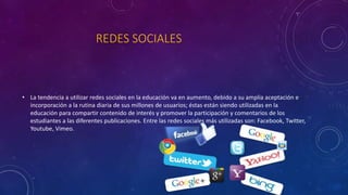 REDES SOCIALES
• La tendencia a utilizar redes sociales en la educación va en aumento, debido a su amplia aceptación e
incorporación a la rutina diaria de sus millones de usuarios; éstas están siendo utilizadas en la
educación para compartir contenido de interés y promover la participación y comentarios de los
estudiantes a las diferentes publicaciones. Entre las redes sociales más utilizadas son: Facebook, Twitter,
Youtube, Vimeo.
 
