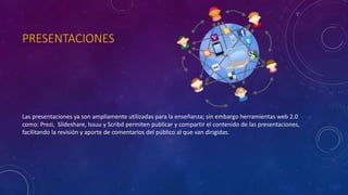 PRESENTACIONES
Las presentaciones ya son ampliamente utilizadas para la enseñanza; sin embargo herramientas web 2.0
como: Prezi, Slideshare, Issuu y Scribd permiten publicar y compartir el contenido de las presentaciones,
facilitando la revisión y aporte de comentarios del público al que van dirigidas.
 