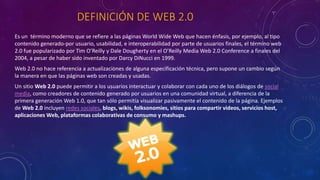 DEFINICIÓN DE WEB 2.0
Es un término moderno que se refiere a las páginas World Wide Web que hacen énfasis, por ejemplo, al tipo
contenido generado-por usuario, usabilidad, e interoperabilidad por parte de usuarios finales, el término web
2.0 fue popularizado por Tim O’Reilly y Dale Dougherty en el O’Reilly Media Web 2.0 Conference a finales del
2004, a pesar de haber sido inventado por Darcy DiNucci en 1999.
Web 2.0 no hace referencia a actualizaciones de alguna especificación técnica, pero supone un cambio según
la manera en que las páginas web son creadas y usadas.
Un sitio Web 2.0 puede permitir a los usuarios interactuar y colaborar con cada uno de los diálogos de social
media, como creadores de contenido generado por usuarios en una comunidad virtual, a diferencia de la
primera generación Web 1.0, que tan sólo permitía visualizar pasivamente el contenido de la página. Ejemplos
de Web 2.0 incluyen redes sociales, blogs, wikis, folksonomies, sitios para compartir videos, servicios host,
aplicaciones Web, plataformas colaborativas de consumo y mashups.
 