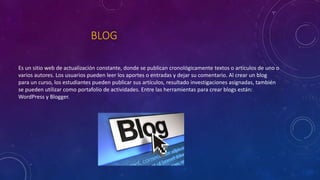 BLOG
Es un sitio web de actualización constante, donde se publican cronológicamente textos o artículos de uno o
varios autores. Los usuarios pueden leer los aportes o entradas y dejar su comentario. Al crear un blog
para un curso, los estudiantes pueden publicar sus artículos, resultado investigaciones asignadas, también
se pueden utilizar como portafolio de actividades. Entre las herramientas para crear blogs están:
WordPress y Blogger.
 