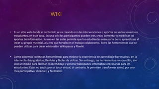 WIKI
• Es un sitio web donde el contenido se va creando con las intervenciones o aportes de varios usuarios o
estudiantes, en este caso. En una wiki los participantes pueden leer, crear, comentar o modificar los
aportes de información. Su uso en las aulas permite que los estudiantes sean parte de su aprendizaje al
crear su propio material, a la vez que fortalecen el trabajo colaborativo. Entre las herramientas que se
pueden utilizar para crear wikis están Wikispaces y Pbwiki.
• Como podemos constatar, herramientas para mejorar la experiencia de aprendizaje hay muchas, en la
Internet las hay gratuitas, flexibles y fáciles de utilizar. Sin embargo, las herramientas no son el fin, son
solo un medio para facilitar el aprendizaje y generar habilidades informáticas necesarias para los
estudiantes. Éstas no sustituyen al tutor virtual, al contrario, le permiten transformar su rol, por uno
más participativo, dinámico y facilitador.
 