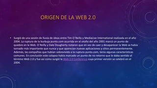 ORIGEN DE LA WEB 2.0
• Surgió de una sesión de lluvia de ideas entre Tim O´Reilly y MediaLive International realizada en el año
2004. La ruptura de la burbuja punto.com ocurrida en el otoño del año 2001 marcó un punto de
quiebre en la Web. O´Reilly y Dale Dougherty notaron que en vez de caer y desaparecer la Web se había
tornado más importante que nunca y que aparecían nuevas aplicaciones y sitios permanentemente.
Además, las compañías que habían sobrevivido a la ruptura punto.com, tenía algunas características
comunes. En conclusión este colapso había marcado un punto de no retorno que le daba sentido al
término Web 2.0 y fue así como surgió la Web 2.0 Conference cuya primer versión se celebró en el
2004.
 
