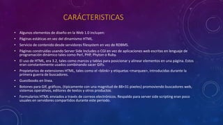 CARÁCTERISTICAS
• Algunos elementos de diseño en la Web 1.0 incluyen:
• Páginas estáticas en vez del dinamismo HTML.
• Servicio de contenido desde servidores filesystem en vez de RDBMS.
• Páginas construidas usando Server Side Includes o CGI en vez de aplicaciones web escritas en lenguaje de
programación dinámico tales como Perl, PHP, Phyton o Ruby.
• El uso de HTML, era 3.2, tales como marcos y tablas para posicionar y alinear elementos en una página. Estos
eran constantemente usados combinando sacer GIFs.
• Propietarios de extensiones HTML, tales como el <blink> y etiquetas <marquee>, introducidas durante la
primera guerra de buscadores.
• Guestbooks en línea.
• Botones para GIF, gráficos, (típicamente con una magnitud de 88×31 pixeles) promoviendo buscadores web,
sistemas operativos, editores de textos y otros productos.
• Formularios HTML enviados a través de correos electrónicos. Respaldo para server side scripting eran poco
usuales en servidores compartidos durante este periodo.
 