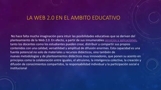 LA WEB 2.0 EN EL AMBITO EDUCATIVO
No hace falta mucha imaginación para intuir las posibilidades educativas que se derivan del
planteamiento de la Web 2.0. En efecto, a partir de sus innumerables servicios y aplicaciones,
tanto los docentes como los estudiantes pueden crear, distribuir y compartir sus propios
contenidos con una calidad, versatilidad y amplitud de difusión enormes. Esta capacidad es una
fuente potencial no solo de materiales y recursos didácticos, sino también de
nuevas metodologías y de planteamientos didácticos muy innovadores, que ponen su acento en
principios como la colaboración entre iguales, el altruismo, la inteligencia colectiva, la creación y
difusión de conocimientos compartidos, la responsabilidad individual y la participación social e
institucional
 