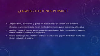 ¿LA WEB 2.0 QUE NOS PERMITE?
• Compartir datos, experiencias y gustos con otros usuarios que también usan la interface .
• Interactuar en un ambiente social rico en fuentes de información que es autónomo y colaborativo
• Investigar : compartir recursos y dar a conocer tus aprendizajes y dudas , comentarios y preguntas
sobre un tema de tu interés y de otras personas
• Tener un aprendizaje mas autonomo , participar en actividades grupales donde habrá mucho mas
interés y motivación de su parte .
 