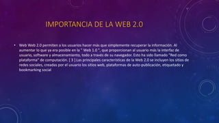 IMPORTANCIA DE LA WEB 2.0
• Web Web 2.0 permiten a los usuarios hacer más que simplemente recuperar la información. Al
aumentar lo que ya era posible en la " Web 1.0 ", que proporcionan al usuario más la interfaz de
usuario, software y almacenamiento, todo a través de su navegador. Esto ha sido llamado "Red como
plataforma" de computación. [ 3 ] Las principales características de la Web 2.0 se incluyen los sitios de
redes sociales, creadas por el usuario los sitios web, plataformas de auto-publicación, etiquetado y
bookmarking social
 