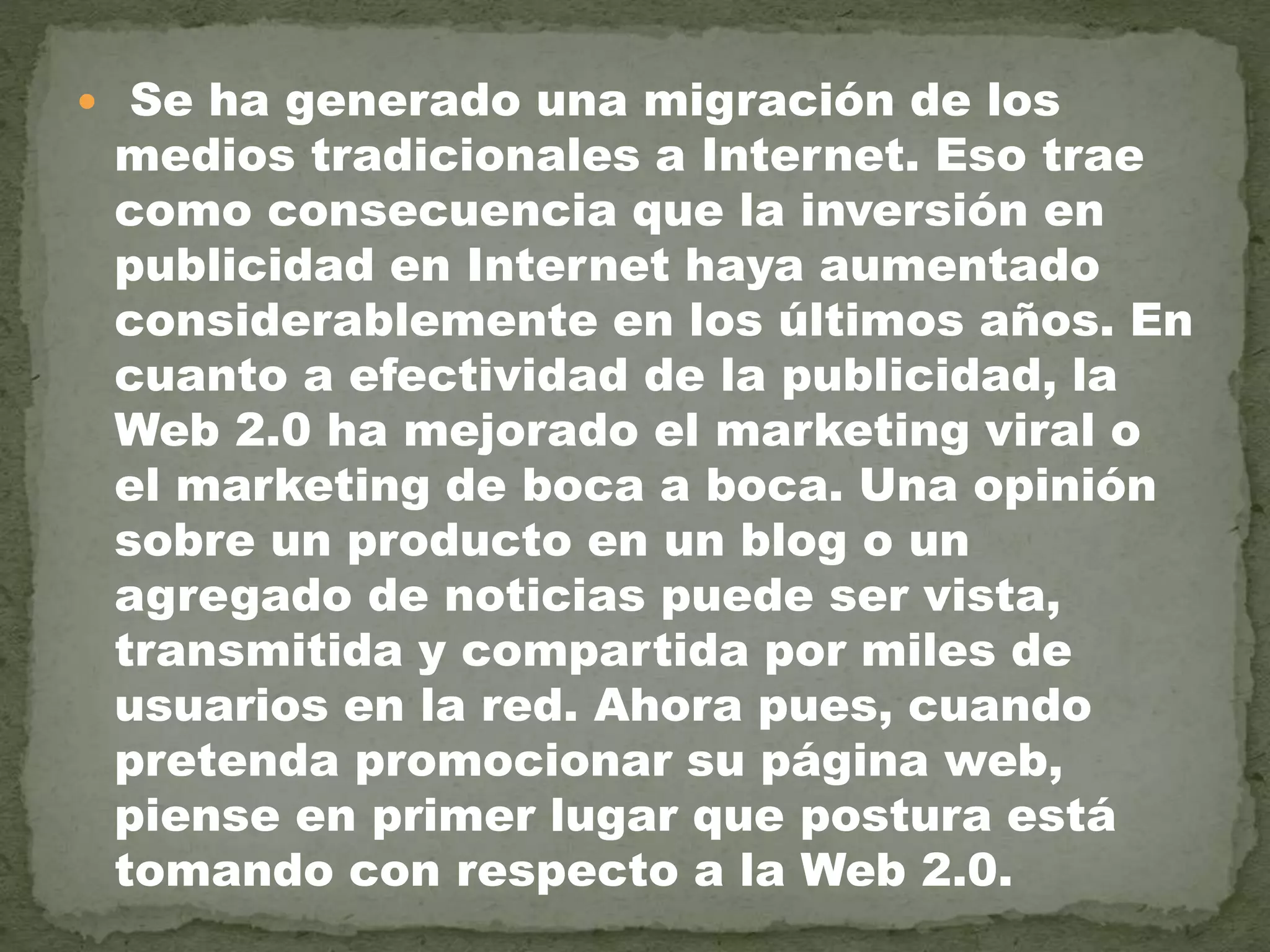  Se ha generado una migración de los
medios tradicionales a Internet. Eso trae
como consecuencia que la inversión en
publicidad en Internet haya aumentado
considerablemente en los últimos años. En
cuanto a efectividad de la publicidad, la
Web 2.0 ha mejorado el marketing viral o
el marketing de boca a boca. Una opinión
sobre un producto en un blog o un
agregado de noticias puede ser vista,
transmitida y compartida por miles de
usuarios en la red. Ahora pues, cuando
pretenda promocionar su página web,
piense en primer lugar que postura está
tomando con respecto a la Web 2.0.
 