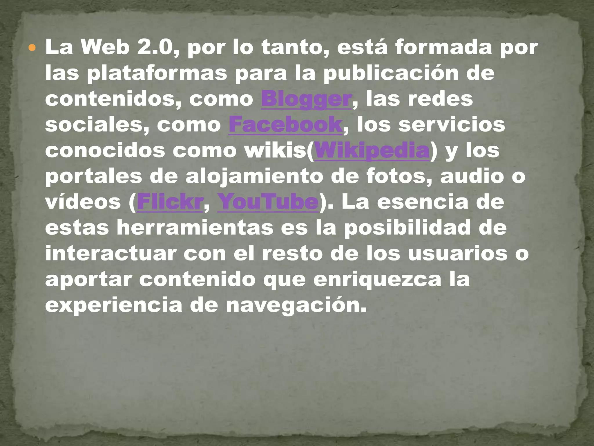  La Web 2.0, por lo tanto, está formada por
las plataformas para la publicación de
contenidos, como Blogger, las redes
sociales, como Facebook, los servicios
conocidos como wikis(Wikipedia) y los
portales de alojamiento de fotos, audio o
vídeos (Flickr, YouTube). La esencia de
estas herramientas es la posibilidad de
interactuar con el resto de los usuarios o
aportar contenido que enriquezca la
experiencia de navegación.
 
