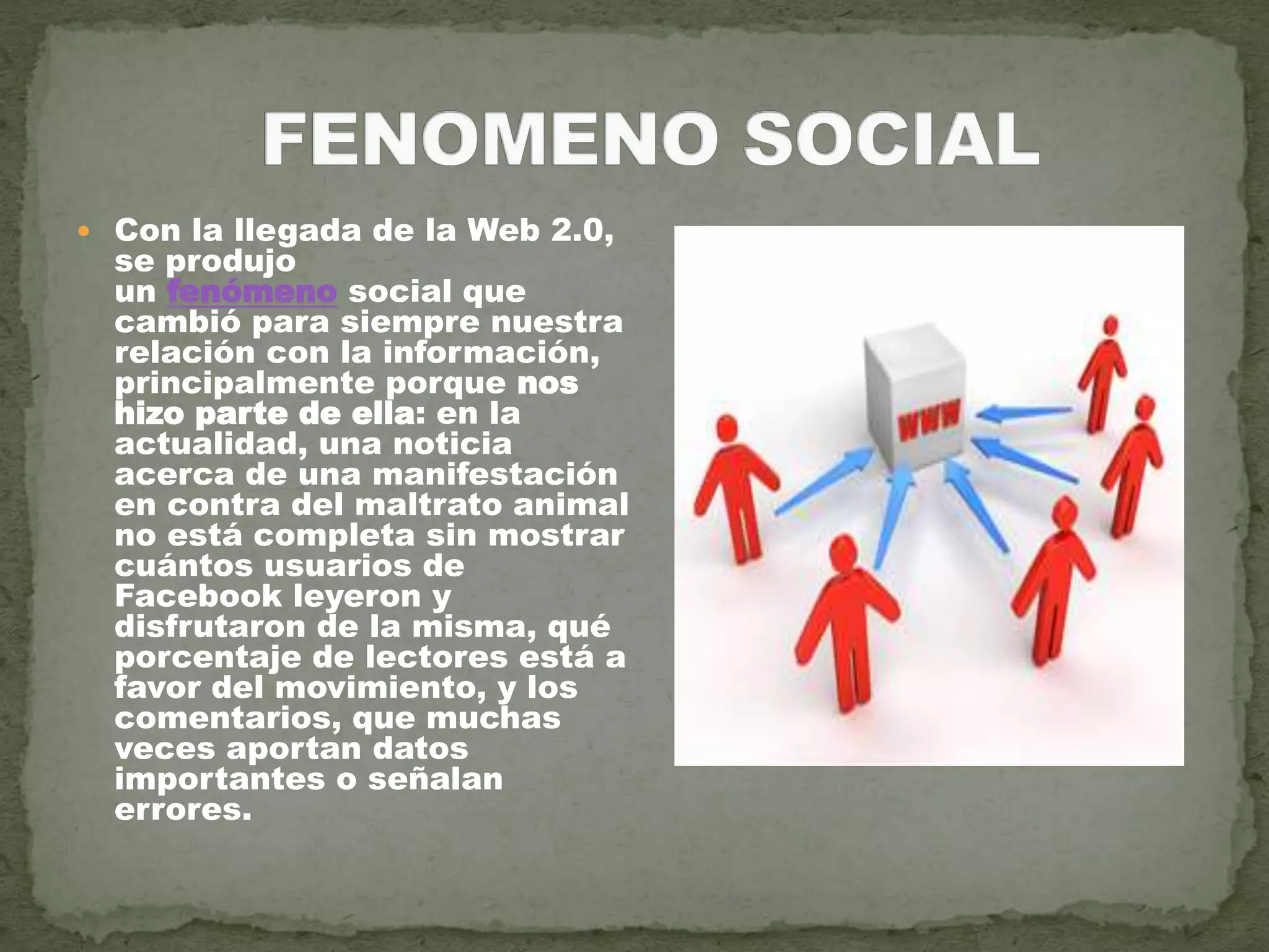  Con la llegada de la Web 2.0,
se produjo
un fenómeno social que
cambió para siempre nuestra
relación con la información,
principalmente porque nos
hizo parte de ella: en la
actualidad, una noticia
acerca de una manifestación
en contra del maltrato animal
no está completa sin mostrar
cuántos usuarios de
Facebook leyeron y
disfrutaron de la misma, qué
porcentaje de lectores está a
favor del movimiento, y los
comentarios, que muchas
veces aportan datos
importantes o señalan
errores.
 