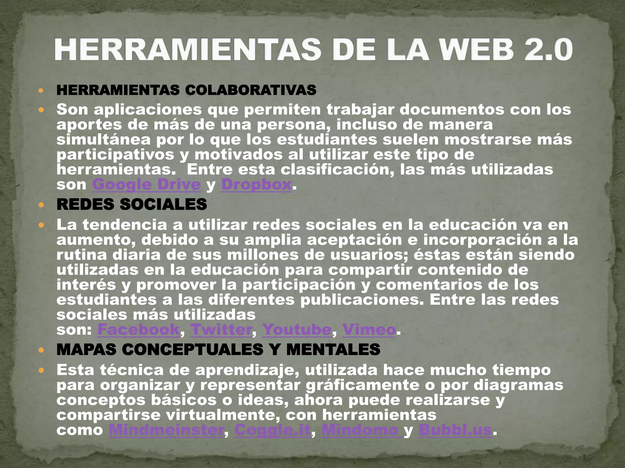 HERRAMIENTAS COLABORATIVAS
 Son aplicaciones que permiten trabajar documentos con los
aportes de más de una persona, incluso de manera
simultánea por lo que los estudiantes suelen mostrarse más
participativos y motivados al utilizar este tipo de
herramientas. Entre esta clasificación, las más utilizadas
son Google Drive y Dropbox.
 REDES SOCIALES
 La tendencia a utilizar redes sociales en la educación va en
aumento, debido a su amplia aceptación e incorporación a la
rutina diaria de sus millones de usuarios; éstas están siendo
utilizadas en la educación para compartir contenido de
interés y promover la participación y comentarios de los
estudiantes a las diferentes publicaciones. Entre las redes
sociales más utilizadas
son: Facebook, Twitter, Youtube, Vimeo.
 MAPAS CONCEPTUALES Y MENTALES
 Esta técnica de aprendizaje, utilizada hace mucho tiempo
para organizar y representar gráficamente o por diagramas
conceptos básicos o ideas, ahora puede realizarse y
compartirse virtualmente, con herramientas
como Mindmeinster, Coggle.it, Mindomo y Bubbl.us.
 