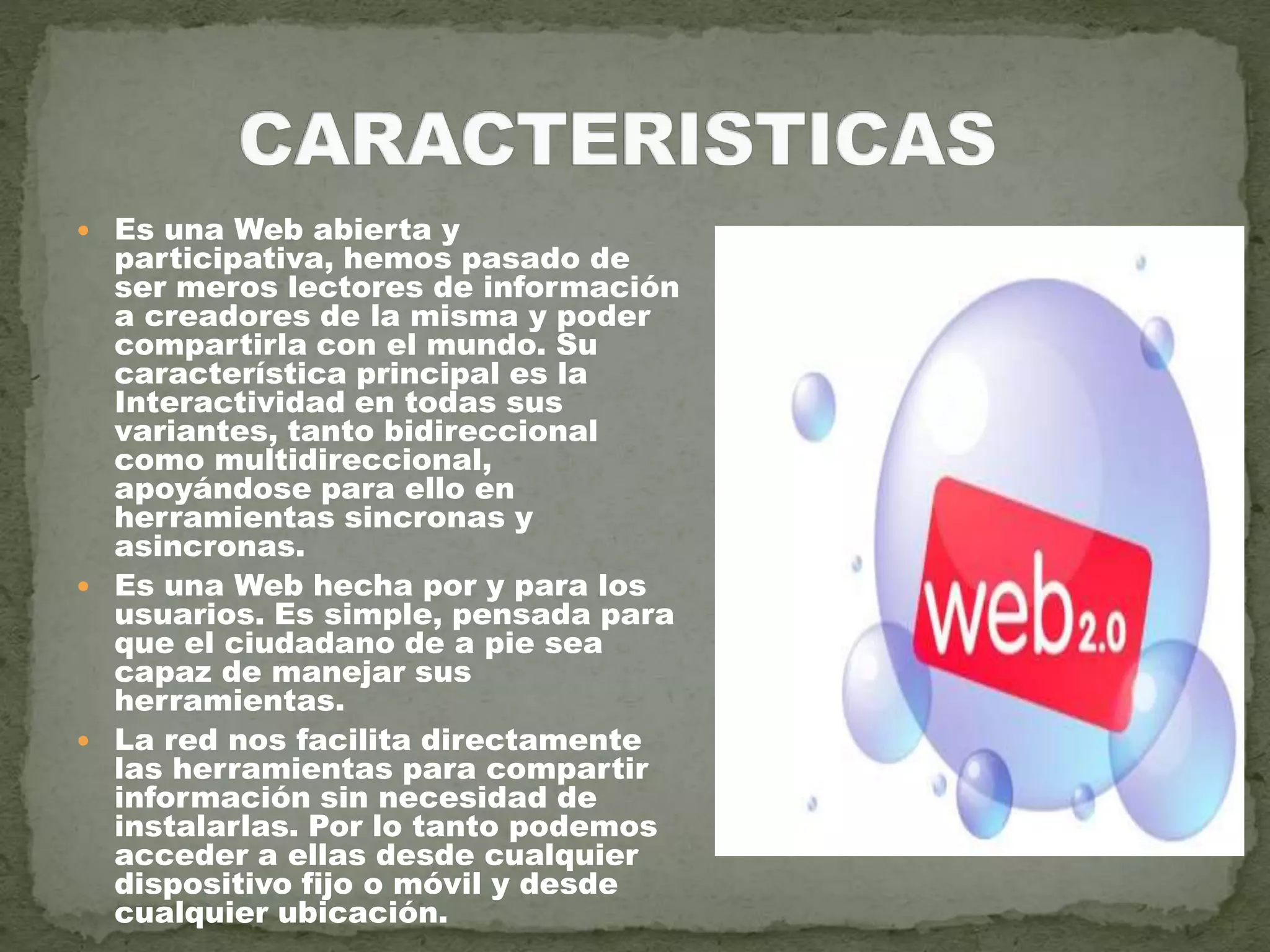  Es una Web abierta y
participativa, hemos pasado de
ser meros lectores de información
a creadores de la misma y poder
compartirla con el mundo. Su
característica principal es la
Interactividad en todas sus
variantes, tanto bidireccional
como multidireccional,
apoyándose para ello en
herramientas sincronas y
asincronas.
 Es una Web hecha por y para los
usuarios. Es simple, pensada para
que el ciudadano de a pie sea
capaz de manejar sus
herramientas.
 La red nos facilita directamente
las herramientas para compartir
información sin necesidad de
instalarlas. Por lo tanto podemos
acceder a ellas desde cualquier
dispositivo fijo o móvil y desde
cualquier ubicación.
 