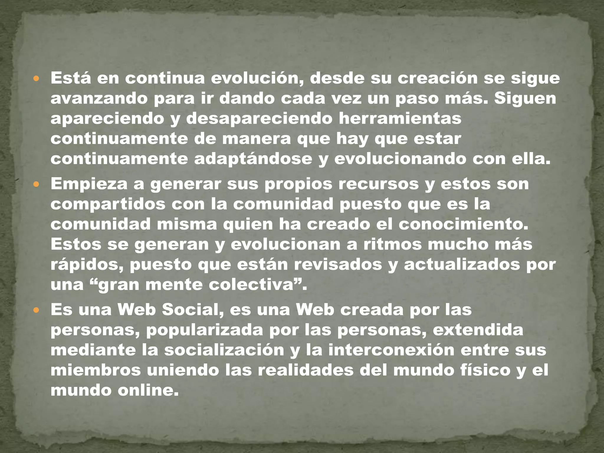 Está en continua evolución, desde su creación se sigue
avanzando para ir dando cada vez un paso más. Siguen
apareciendo y desapareciendo herramientas
continuamente de manera que hay que estar
continuamente adaptándose y evolucionando con ella.
 Empieza a generar sus propios recursos y estos son
compartidos con la comunidad puesto que es la
comunidad misma quien ha creado el conocimiento.
Estos se generan y evolucionan a ritmos mucho más
rápidos, puesto que están revisados y actualizados por
una “gran mente colectiva”.
 Es una Web Social, es una Web creada por las
personas, popularizada por las personas, extendida
mediante la socialización y la interconexión entre sus
miembros uniendo las realidades del mundo físico y el
mundo online.
 