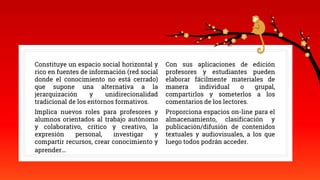 Constituye un espacio social horizontal y
rico en fuentes de información (red social
donde el conocimiento no está cerrado)
que supone una alternativa a la
jerarquización y unidirecionalidad
tradicional de los entornos formativos.
Implica nuevos roles para profesores y
alumnos orientados al trabajo autónomo
y colaborativo, crítico y creativo, la
expresión personal, investigar y
compartir recursos, crear conocimiento y
aprender…
Con sus aplicaciones de edición
profesores y estudiantes pueden
elaborar fácilmente materiales de
manera individual o grupal,
compartirlos y someterlos a los
comentarios de los lectores.
Proporciona espacios on-line para el
almacenamiento, clasificación y
publicación/difusión de contenidos
textuales y audiovisuales, a los que
luego todos podrán acceder.
 