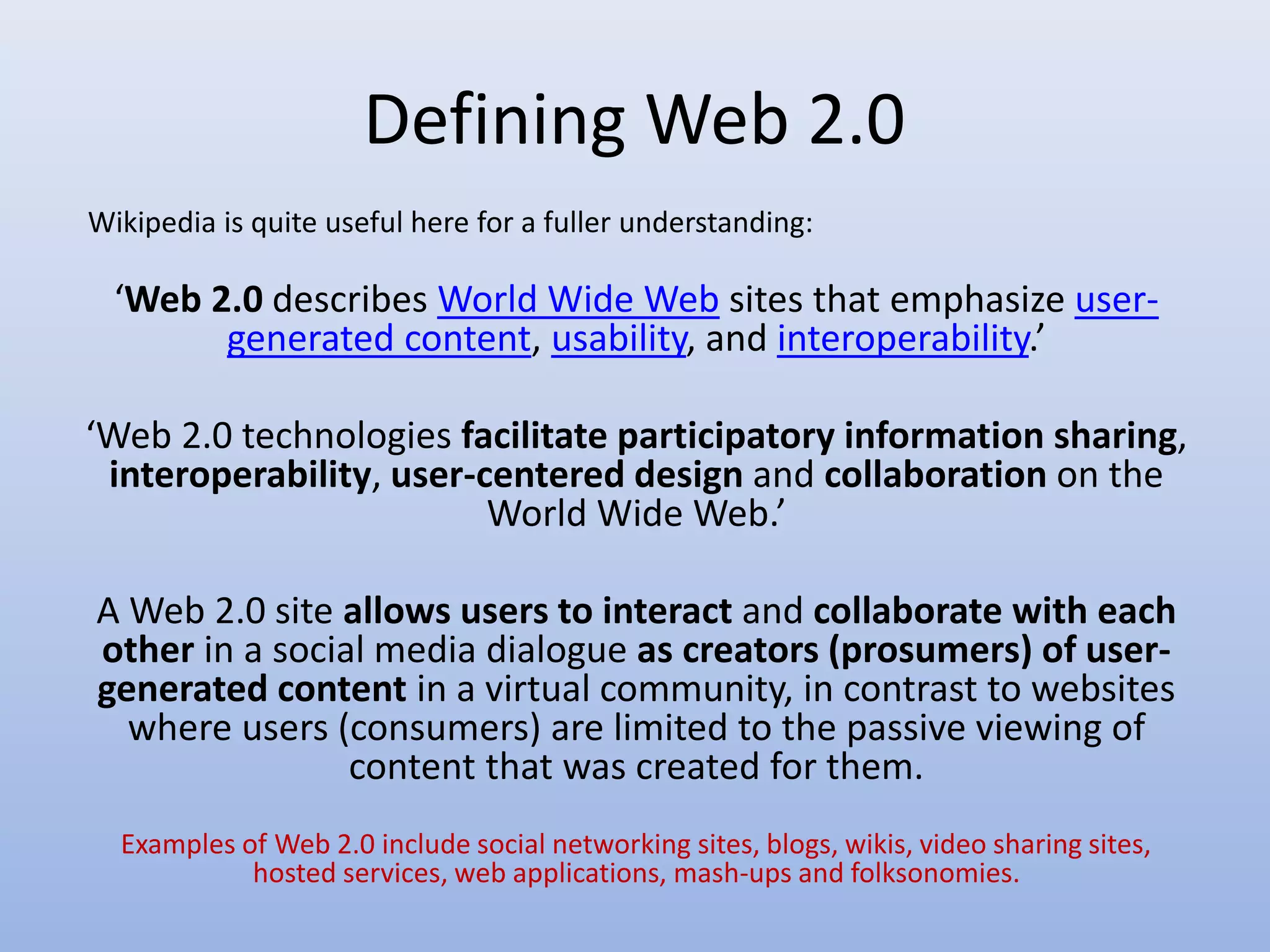 Defining Web 2.0
‘Web 2.0 describes World Wide Web sites that emphasize user-
generated content, usability, and interoperability.’
‘Web 2.0 technologies facilitate participatory information sharing,
interoperability, user-centered design and collaboration on the
World Wide Web.’
A Web 2.0 site allows users to interact and collaborate with each
other in a social media dialogue as creators (prosumers) of user-
generated content in a virtual community, in contrast to websites
where users (consumers) are limited to the passive viewing of
content that was created for them.
Examples of Web 2.0 include social networking sites, blogs, wikis, video sharing sites,
hosted services, web applications, mash-ups and folksonomies.
Wikipedia is quite useful here for a fuller understanding:
 