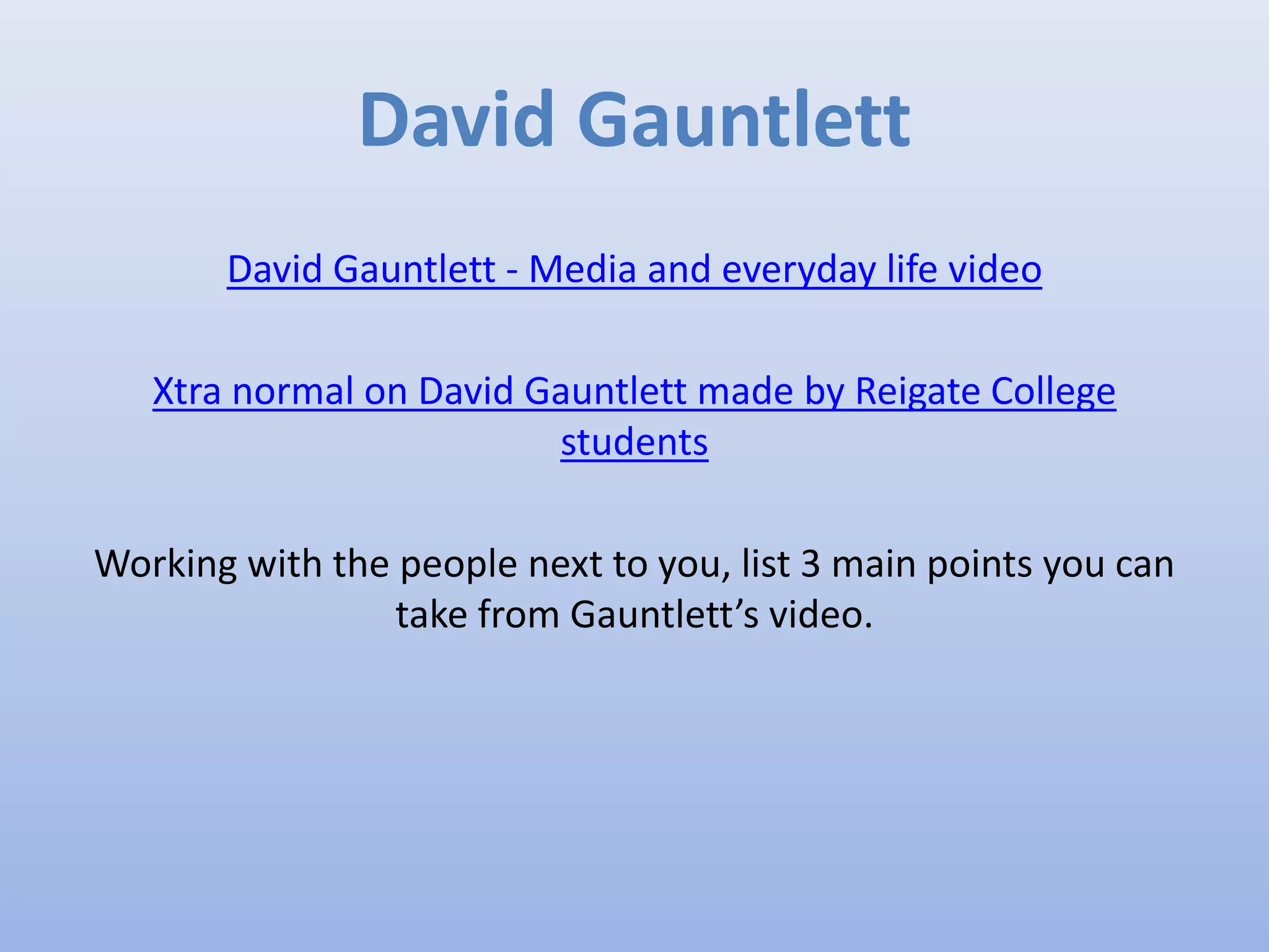 David Gauntlett
David Gauntlett - Media and everyday life video
Xtra normal on David Gauntlett made by Reigate College
students
Working with the people next to you, list 3 main points you can
take from Gauntlett’s video.
 