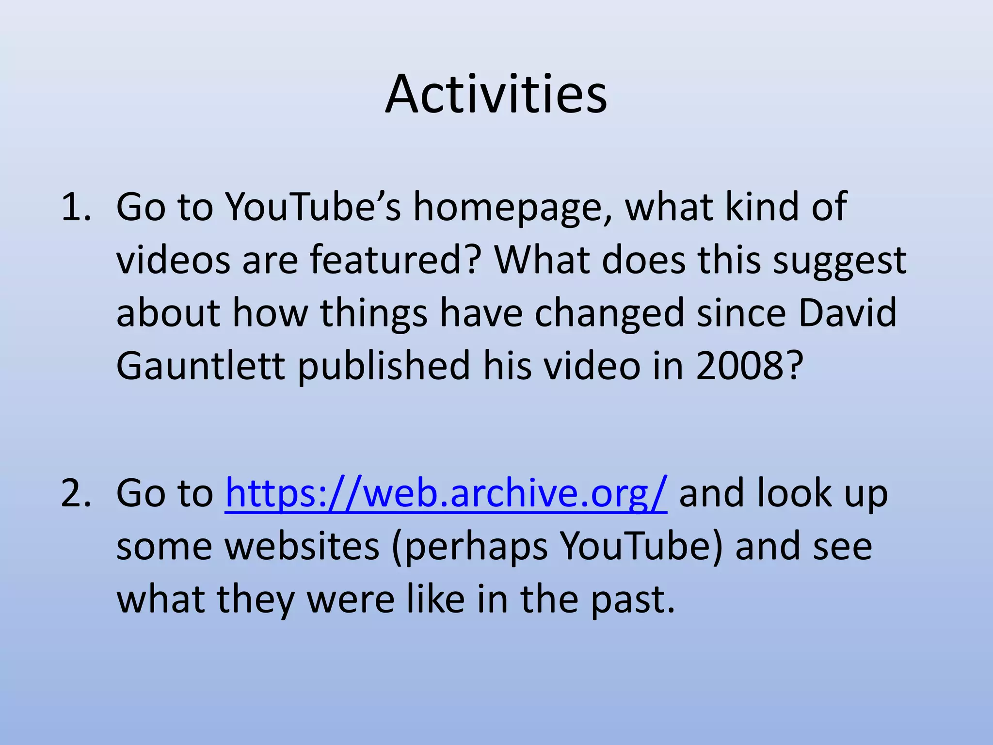 Activities
1. Go to YouTube’s homepage, what kind of
videos are featured? What does this suggest
about how things have changed since David
Gauntlett published his video in 2008?
2. Go to https://web.archive.org/ and look up
some websites (perhaps YouTube) and see
what they were like in the past.
 