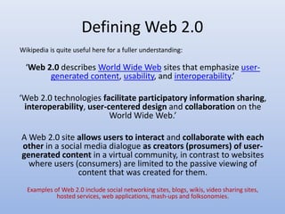 Defining Web 2.0
‘Web 2.0 describes World Wide Web sites that emphasize user-
generated content, usability, and interoperability.’
‘Web 2.0 technologies facilitate participatory information sharing,
interoperability, user-centered design and collaboration on the
World Wide Web.’
A Web 2.0 site allows users to interact and collaborate with each
other in a social media dialogue as creators (prosumers) of user-
generated content in a virtual community, in contrast to websites
where users (consumers) are limited to the passive viewing of
content that was created for them.
Examples of Web 2.0 include social networking sites, blogs, wikis, video sharing sites,
hosted services, web applications, mash-ups and folksonomies.
Wikipedia is quite useful here for a fuller understanding:
 