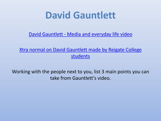 David Gauntlett
David Gauntlett - Media and everyday life video
Xtra normal on David Gauntlett made by Reigate College
students
Working with the people next to you, list 3 main points you can
take from Gauntlett’s video.
 