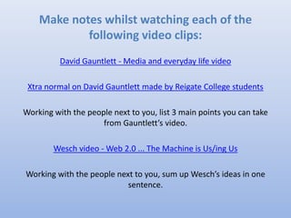 David Gauntlett
David Gauntlett - Media and everyday life video
Xtra normal on David Gauntlett made by Reigate College
students
Working with the people next to you, list 3 main points you can
take from Gauntlett’s video.
 