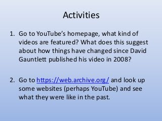 Activities
1. Go to YouTube’s homepage, what kind of
videos are featured? What does this suggest
about how things have changed since David
Gauntlett published his video in 2008?
2. Go to https://web.archive.org/ and look up
some websites (perhaps YouTube) and see
what they were like in the past.
 