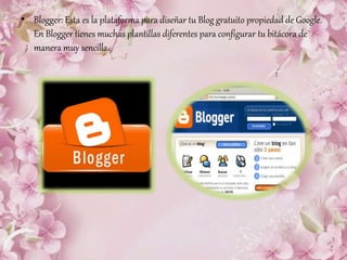 • Blogger: Esta es la plataforma para diseñar tu Blog gratuito propiedad de Google.
En Blogger tienes muchas plantillas diferentes para configurar tu bitácora de
manera muy sencilla.
 