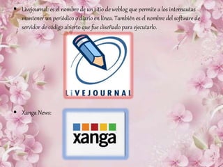  Livejournal: es el nombre de un sitio de weblog que permite a los internautas
mantener un periódico o diario en línea. También es el nombre del software de
servidor de código abierto que fue diseñado para ejecutarlo.
 Xanga News:
 
