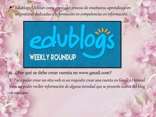  Edublogs: Utilizan como apoyo del proceso de enseñanza-aprendizaje en
asignaturas dedicadas a la formación en competencias en información.
6. ¿Por qué se debe crear cuenta en www.gmail.com?
R/ Para poder crear un sitio web es un requisito crear una cuenta en Gmail o Hotmail
para así poder recibir información de alguna novedad que se presente acerca del blog
en este caso.
 