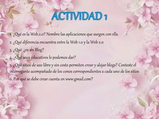 1. ¿Qué es la Web.2.0? Nombre las aplicaciones que surgen con ella
2. ¿Qué diferencia encuentra entre la Web 1.0 y la Web 2.0
3. ¿Qué ¿es un Blog?
4. ¿Qué usos educativos le podemos dar?
5. ¿Qué sitios de uso libre y sin costo permiten crear y alojar blogs? Conteste el
interrogante acompañado de los conos correspondientes a cada uno de los sitios
6. Por qué se debe crear cuenta en www.gmail.com?
 