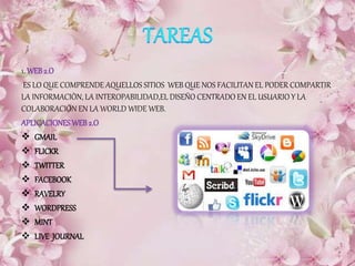 1. WEB2.O
ES LO QUE COMPRENDE AQUELLOS SITIOS WEB QUE NOS FACILITAN EL PODER COMPARTIR
LA INFORMACIÒN, LA INTEROPABILIDAD,EL DISEÑO CENTRADO EN EL USUARIO Y LA
COLABORACIÒN EN LA WORLD WIDE WEB.
APLICACIONESWEB2.O
 GMAIL
 FLICKR
 TWITTER
 FACEBOOK
 RAVELRY
 WORDPRESS
 MINT
 LIVE JOURNAL
 