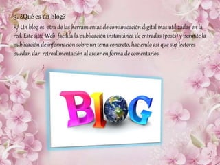 3. ¿Qué es un blog?
R/ Un blog es otra de las herramientas de comunicación digital más utilizadas en la
red. Este sitio Web facilita la publicación instantánea de entradas (posts) y permite la
publicación de información sobre un tema concreto, haciendo así que sus lectores
puedan dar retroalimentación al autor en forma de comentarios.
 