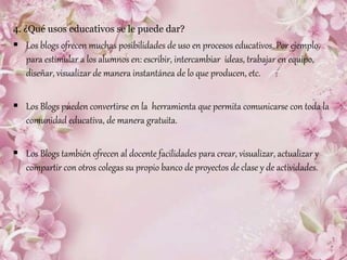 4. ¿Qué usos educativos se le puede dar?
 Los blogs ofrecen muchas posibilidades de uso en procesos educativos. Por ejemplo,
para estimular a los alumnos en: escribir, intercambiar ideas, trabajar en equipo,
diseñar, visualizar de manera instantánea de lo que producen, etc.
 Los Blogs pueden convertirse en la herramienta que permita comunicarse con toda la
comunidad educativa, de manera gratuita.
 Los Blogs también ofrecen al docente facilidades para crear, visualizar, actualizar y
compartir con otros colegas su propio banco de proyectos de clase y de actividades.
 