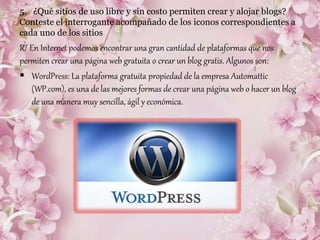 5. ¿Qué sitios de uso libre y sin costo permiten crear y alojar blogs?
Conteste el interrogante acompañado de los iconos correspondientes a
cada uno de los sitios
R/ En Internet podemos encontrar una gran cantidad de plataformas que nos
permiten crear una página web gratuita o crear un blog gratis. Algunos son:
 WordPress: La plataforma gratuita propiedad de la empresa Automattic
(WP.com), es una de las mejores formas de crear una página web o hacer un blog
de una manera muy sencilla, ágil y económica.
 