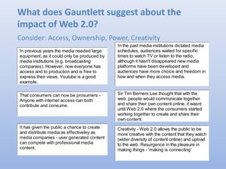 What does Gauntlett suggest about the
impact of Web 2.0?
Consider: Access, Ownership, Power, Creativity
In previous years the media needed large
equipment, as it could only be produced by
media institutions (e.g. broadcasting
companies). However, now everyone has
access and to production and is free to
express their views. Youtube is a good
example.
Sir Tim Berners Lee thought that with the
web, people would communicate together
and share their own content online. it wasnt
until Web 2.0 where the consumers started
working together to create and share their
own content.
That consumers can now be prosumers -
Anyone with internet access can both
contribute and consume.
In the past media institutions dictated media
schedules, audiences waited for specific
times to watch TV or listen to the radio,
although it hasn't disappeared new media
platforms have been developed and
audiences have more choice and freedom in
how and when they access media.
Creativity - Web 2.0 allows the public to be
more creative with the content that they watch
(wider diversity of content online) and upload
to the web. Resurgence in the pleasure in
making things - 'making is connecting'
It has given the public a chance to create
and distribute media as effectiveley as
media companies - user generated content
can compete with professional media
content.
 