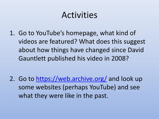 Activities
1. Go to YouTube’s homepage, what kind of
videos are featured? What does this suggest
about how things have changed since David
Gauntlett published his video in 2008?
2. Go to https://web.archive.org/ and look up
some websites (perhaps YouTube) and see
what they were like in the past.
 