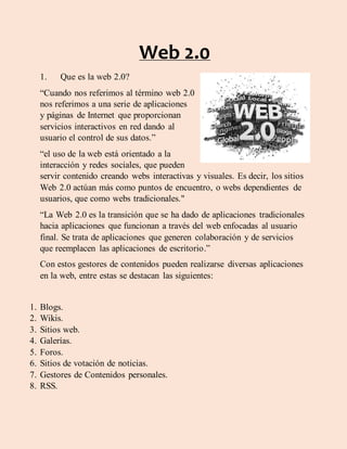 Web 2.0
1. Que es la web 2.0?
“Cuando nos referimos al término web 2.0
nos referimos a una serie de aplicaciones
y páginas de Internet que proporcionan
servicios interactivos en red dando al
usuario el control de sus datos.”
“el uso de la web está orientado a la
interacción y redes sociales, que pueden
servir contenido creando webs interactivas y visuales. Es decir, los sitios
Web 2.0 actúan más como puntos de encuentro, o webs dependientes de
usuarios, que como webs tradicionales."
“La Web 2.0 es la transición que se ha dado de aplicaciones tradicionales
hacia aplicaciones que funcionan a través del web enfocadas al usuario
final. Se trata de aplicaciones que generen colaboración y de servicios
que reemplacen las aplicaciones de escritorio.”
Con estos gestores de contenidos pueden realizarse diversas aplicaciones
en la web, entre estas se destacan las siguientes:
1. Blogs.
2. Wikis.
3. Sitios web.
4. Galerías.
5. Foros.
6. Sitios de votación de noticias.
7. Gestores de Contenidos personales.
8. RSS.
 
