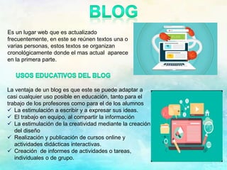 Es un lugar web que es actualizado
frecuentemente, en este se reúnen textos una o
varias personas, estos textos se organizan
cronológicamente donde el mas actual aparece
en la primera parte.
La ventaja de un blog es que este se puede adaptar a
casi cualquier uso posible en educación, tanto para el
trabajo de los profesores como para el de los alumnos
 La estimulación a escribir y a expresar sus ideas.
 El trabajo en equipo, al compartir la información
 La estimulación de la creatividad mediante la creación
del diseño
 Realización y publicación de cursos online y
actividades didácticas interactivas.
 Creación de informes de actividades o tareas,
individuales o de grupo.
 