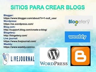 Blogger:
https://www.blogger.com/about/?r=1-null_user
Wordpress:
https://es.wordpress.com/
Blog.com:
http://support.blog.com/create-a-blog/
Blogetery:
http://blogetery.com/
Live journal:
https://www.livejournal.com/
Weebly:
https://www.weebly.com/co
 