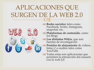 
 Redes sociales: tales como
Facebook, twiter, instagram,
snapchat, etc.
 Plataformas de contenido, como
los blogs
 Los distintos Wikis, que son
fuentes de investigación
 Portales de alojamiento de videos,
fotos yo audios tales como
YouTube
 Todas estas son aplicaciones que
permiten la interacción del usuario
con la web 2.0
APLICACIONES QUE
SURGEN DE LA WEB 2.0
 