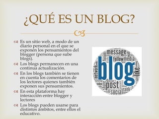 
 Es un sitio web, a modo de un
diario personal en el que se
exponen los pensamientos del
blogger (persona que sube
blogs).
 Los blogs permanecen en una
continua actualización.
 En los blogs también se tienen
en cuenta los comentarios de
los lectores quienes también
exponen sus pensamientos.
 En esta plataforma hay
interacción entre blogger y
lectores
 Los blogs pueden usarse para
distintos ámbitos, entre ellos el
educativo.
¿QUÉ ES UN BLOG?
 