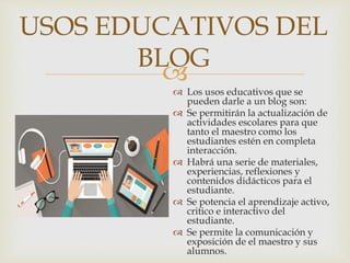 
 Los usos educativos que se
pueden darle a un blog son:
 Se permitirán la actualización de
actividades escolares para que
tanto el maestro como los
estudiantes estén en completa
interacción.
 Habrá una serie de materiales,
experiencias, reflexiones y
contenidos didácticos para el
estudiante.
 Se potencia el aprendizaje activo,
critico e interactivo del
estudiante.
 Se permite la comunicación y
exposición de el maestro y sus
alumnos.
USOS EDUCATIVOS DEL
BLOG
 