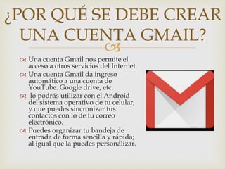 
 Una cuenta Gmail nos permite el
acceso a otros servicios del Internet.
 Una cuenta Gmail da ingreso
automático a una cuenta de
YouTube. Google drive, etc.
 lo podrás utilizar con el Android
del sistema operativo de tu celular,
y que puedes sincronizar tus
contactos con lo de tu correo
electrónico.
 Puedes organizar tu bandeja de
entrada de forma sencilla y rápida;
al igual que la puedes personalizar.
¿POR QUÉ SE DEBE CREAR
UNA CUENTA GMAIL?
 