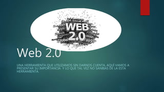 Web 2.0
UNA HERRAMIENTA QUE UTILIZAMOS SIN DARNOS CUENTA, AQUÍ VAMOS A
PRESENTAR SU IMPORTANCIA Y LO QUE TAL VEZ NO SANBIAS DE LA ESTA
HERRAMIENTA.
 