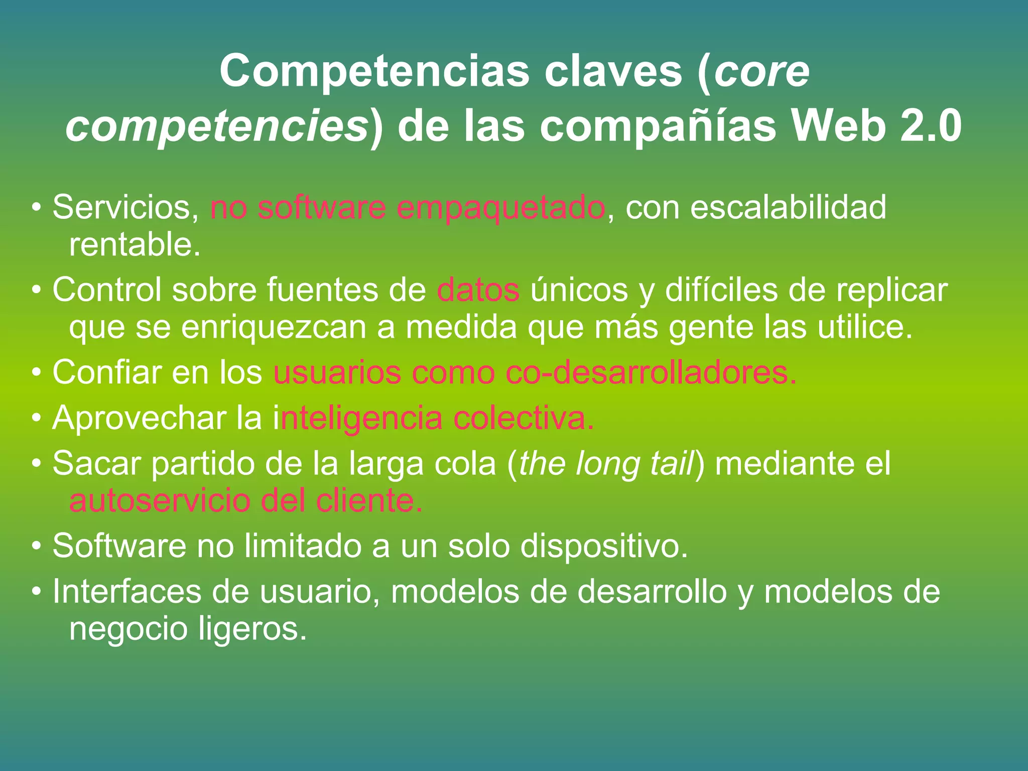 Competencias claves (core
competencies) de las compañías Web 2.0
• Servicios, no software empaquetado, con escalabilidad
rentable.
• Control sobre fuentes de datos únicos y difíciles de replicar
que se enriquezcan a medida que más gente las utilice.
• Confiar en los usuarios como co-desarrolladores.
• Aprovechar la inteligencia colectiva.
• Sacar partido de la larga cola (the long tail) mediante el
autoservicio del cliente.
• Software no limitado a un solo dispositivo.
• Interfaces de usuario, modelos de desarrollo y modelos de
negocio ligeros.
 