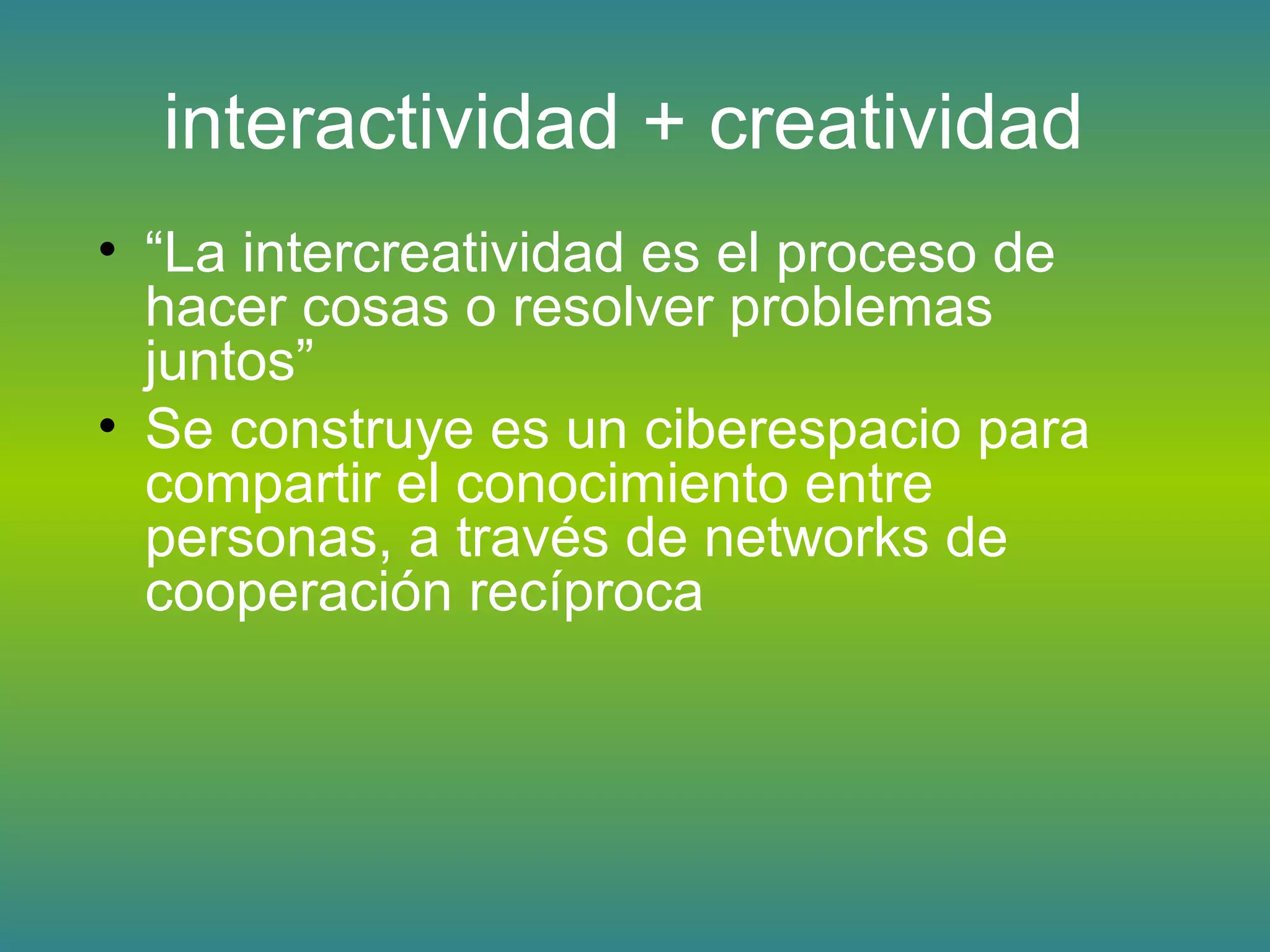 interactividad + creatividad
• “La intercreatividad es el proceso de
hacer cosas o resolver problemas
juntos”
• Se construye es un ciberespacio para
compartir el conocimiento entre
personas, a través de networks de
cooperación recíproca
 