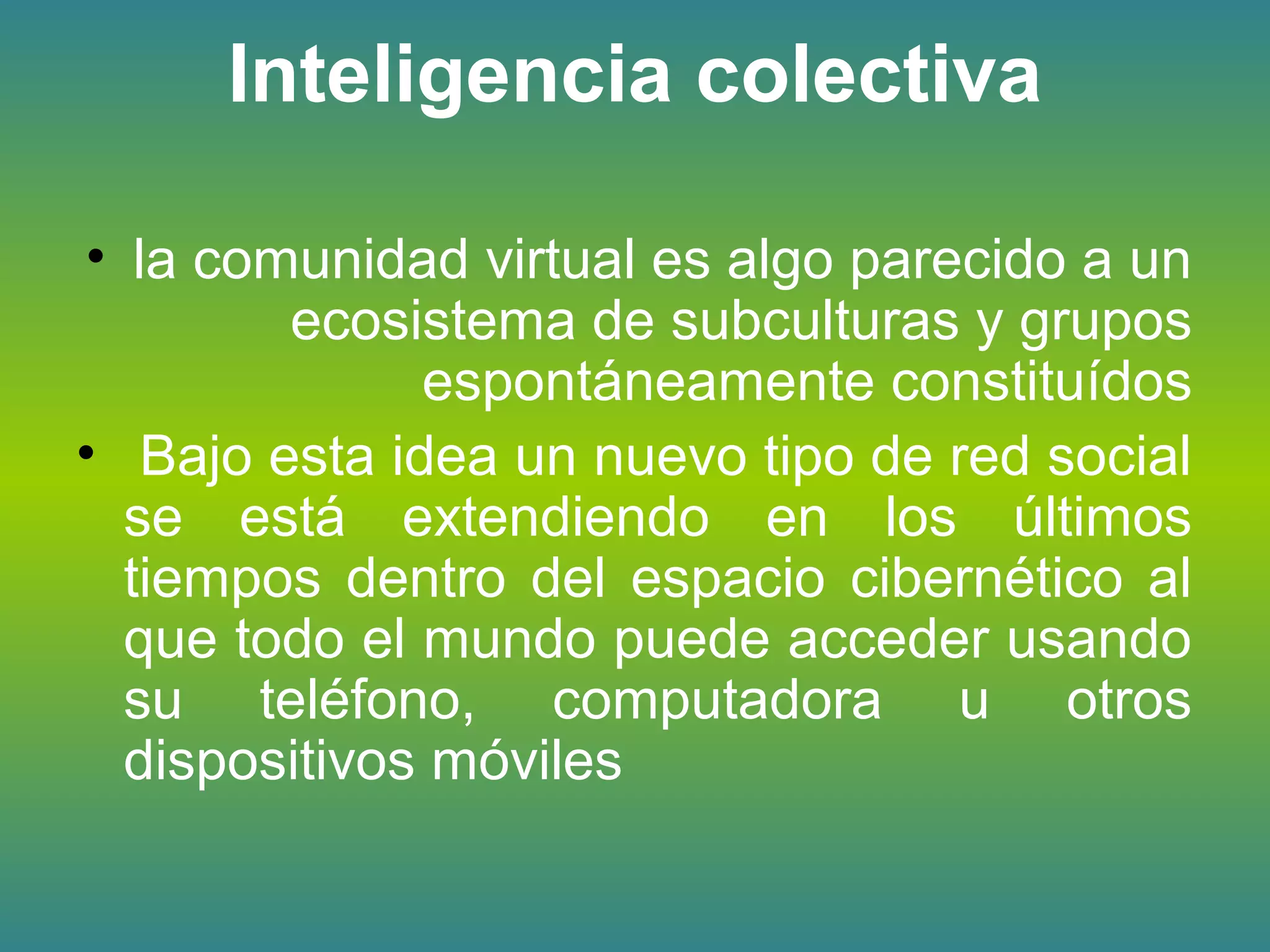 Inteligencia colectiva
• la comunidad virtual es algo parecido a un
ecosistema de subculturas y grupos
espontáneamente constituídos
• Bajo esta idea un nuevo tipo de red social
se está extendiendo en los últimos
tiempos dentro del espacio cibernético al
que todo el mundo puede acceder usando
su teléfono, computadora u otros
dispositivos móviles
 