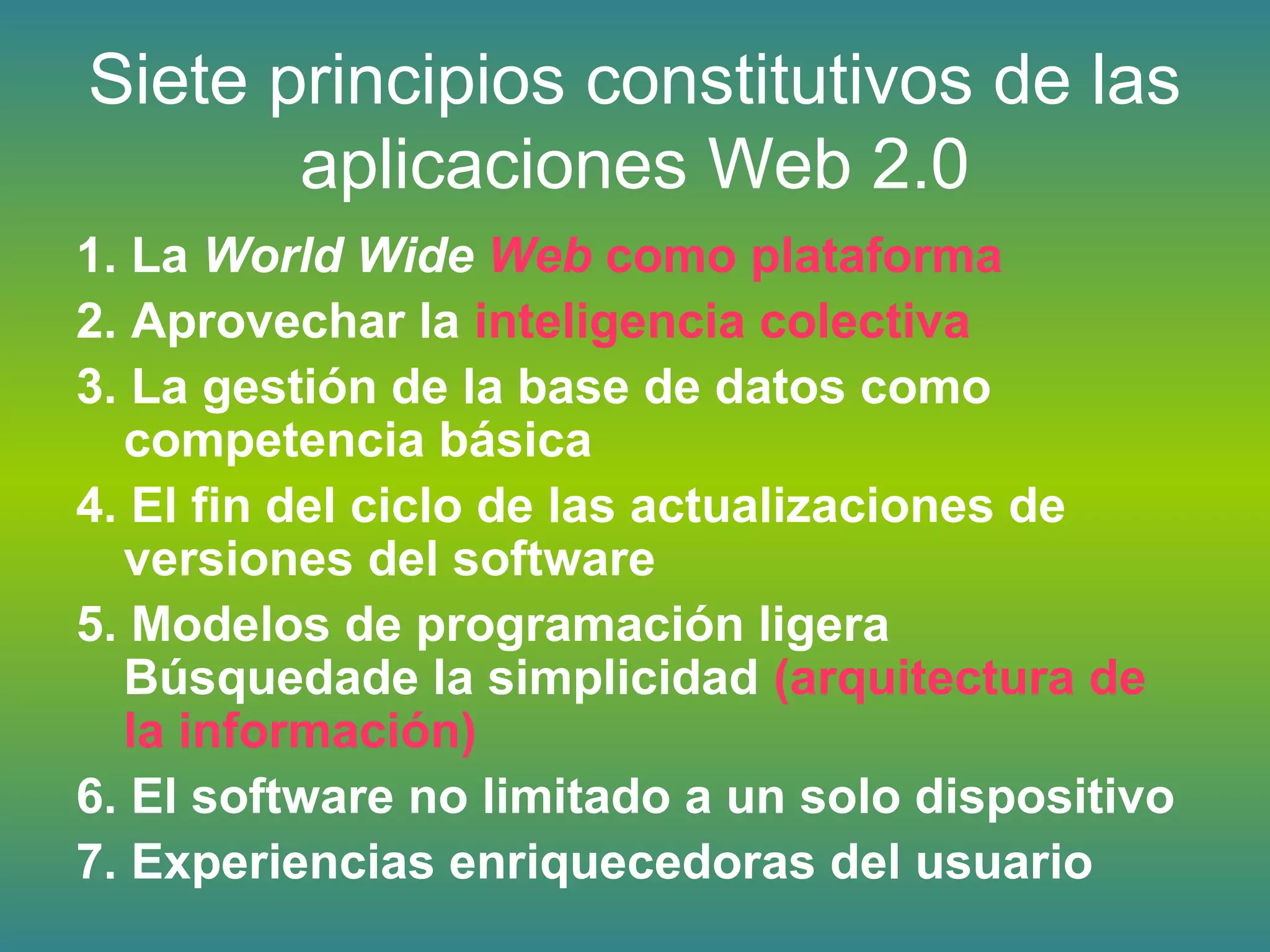 Siete principios constitutivos de las
aplicaciones Web 2.0
1. La World Wide Web como plataforma
2. Aprovechar la inteligencia colectiva
3. La gestión de la base de datos como
competencia básica
4. El fin del ciclo de las actualizaciones de
versiones del software
5. Modelos de programación ligera
Búsquedade la simplicidad (arquitectura de
la información)
6. El software no limitado a un solo dispositivo
7. Experiencias enriquecedoras del usuario
 