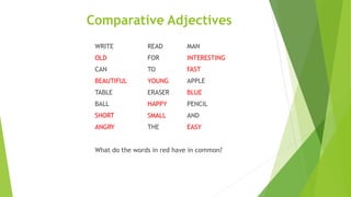 Comparative Adjectives
WRITE READ MAN
OLD FOR INTERESTING
CAN TO FAST
BEAUTIFUL YOUNG APPLE
TABLE ERASER BLUE
BALL HAPPY PENCIL
SHORT SMALL AND
ANGRY THE EASY
What do the words in red have in common?
 