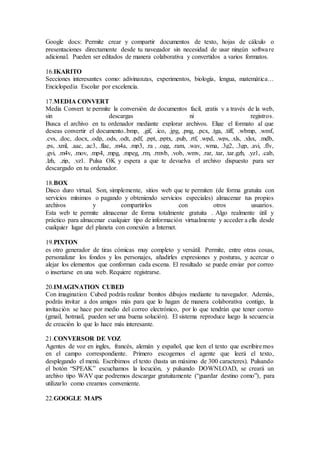 Google docs: Permite crear y compartir documentos de texto, hojas de cálculo o
presentaciones directamente desde tu navegador sin necesidad de usar ningún software
adicional. Pueden ser editados de manera colaborativa y convertidos a varios formatos.
16.IKARITO
Secciones interesantes como: adivinanzas, experimentos, biología, lengua, matemática...
Enciclopedia Escolar por excelencia.
17.MEDIA CONVERT
Media Convert te permite la conversión de documentos facil, gratis y a través de la web,
sin descargas ni registros.
Busca el archivo en tu ordenador mediante explorar archivos. Elige el formato al que
deseas convertir el documento..bmp, .gif, .ico, .jpg, .png, .pcx, .tga, .tiff, .wbmp, .wmf,
.cvs, .doc, .docx, .odp, .ods, .odt, .pdf, .ppt, .pptx, .pub, .rtf, .wpd, .wps, .xls, .xlsx, .mdb,
.ps, .xml, .aac, .ac3, .flac, .m4a, .mp3, .ra , .ogg, .ram, .wav, .wma, .3g2, .3gp, .avi, .flv,
.gvi, .m4v, .mov, .mp4, .mpg, .mpeg, .rm, .rmvb, .vob, .wmv, .rar, .tar, .tar.gzh, .yz1, .cab,
.lzh, .zip, .yz1. Pulsa OK y espera a que te devuelva el archivo dispuesto para ser
descargado en tu ordenador.
18.BOX
Disco duro virtual. Son, simplemente, sitios web que te permiten (de forma gratuita con
servicios mínimos o pagando y obteniendo servicios especiales) almacenar tus propios
archivos y compartirlos con otros usuarios.
Esta web te permite almacenar de forma totalmente gratuita . Algo realmente útil y
práctico para almacenar cualquier tipo de información virtualmente y acceder a ella desde
cualquier lugar del planeta con conexión a Internet.
19.PIXTON
es otro generador de tiras cómicas muy completo y versátil. Permite, entre otras cosas,
personalizar los fondos y los personajes, añadirles expresiones y posturas, y acercar o
alejar los elementos que conforman cada escena. El resultado se puede enviar por correo
o insertarse en una web. Requiere registrarse.
20.IMAGINATION CUBED
Con imagination Cubed podrás realizar bonitos dibujos mediante tu navegador. Además,
podrás invitar a dos amigos más para que lo hagan de manera colaborativa contigo, la
invitación se hace por medio del correo electrónico, por lo que tendrán que tener correo
(gmail, hotmail, pueden ser una buena solución). El sistema reproduce luego la secuencia
de creación lo que lo hace más interesante.
21.CONVERSOR DE VOZ
Agentes de voz en ingles, francés, alemán y español, que leen el texto que escribiremos
en el campo correspondiente. Primero escogemos el agente que leerá el texto,
desplegando el menú. Escribimos el texto (hasta un máximo de 300 caracteres). Pulsando
el botón “SPEAK” escuchamos la locución, y pulsando DOWNLOAD, se creará un
archivo tipo WAV que podremos descargar gratuitamente (“guardar destino como”), para
utilizarlo como creamos conveniente.
22.GOOGLE MAPS
 