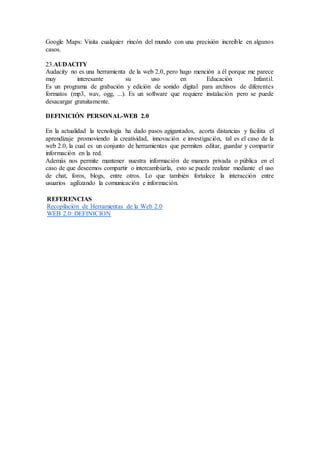 Google Maps: Visita cualquier rincón del mundo con una precisión increíble en algunos
casos.
23.AUDACITY
Audacity no es una herramienta de la web 2.0, pero hago mención a él porque me parece
muy interesante su uso en Educación Infantil.
Es un programa de grabación y edición de sonido digital para archivos de diferentes
formatos (mp3, wav, ogg, ...). Es un software que requiere instalación pero se puede
desacargar gratuitamente.
DEFINICIÓN PERSONAL-WEB 2.0
En la actualidad la tecnología ha dado pasos agigantados, acorta distancias y facilita el
aprendizaje promoviendo la creatividad, innovación e investigación, tal es el caso de la
web 2.0, la cual es un conjunto de herramientas que permiten editar, guardar y compartir
información en la red.
Además nos permite mantener nuestra información de manera privada o pública en el
caso de que deseemos compartir o intercambiarla, esto se puede realizar mediante el uso
de chat, foros, blogs, entre otros. Lo que también fortalece la interacción entre
usuarios agilizando la comunicación e información.
REFERENCIAS
Recopilación de Herramientas de la Web 2.0
WEB 2.0: DEFINICION
 