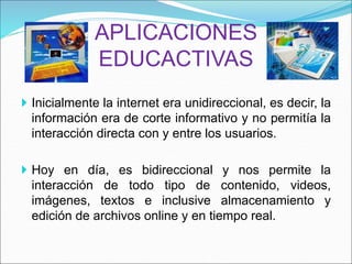 APLICACIONES
EDUCACTIVAS
 Inicialmente la internet era unidireccional, es decir, la
información era de corte informativo y no permitía la
interacción directa con y entre los usuarios.
 Hoy en día, es bidireccional y nos permite la
interacción de todo tipo de contenido, videos,
imágenes, textos e inclusive almacenamiento y
edición de archivos online y en tiempo real.
 